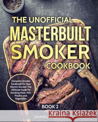 The Unofficial Masterbuilt Smoker Cookbook: Complete Smoker Cookbook for Your Electric Smoker, The Ultimate Guide for Smoking Meat, Fish, Poultry and Daniel Murray 9781072930105 Independently Published