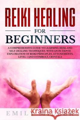 Reiki Healing for Beginners: A COMPREHENSIVE GUIDE to Learning Reiki and Self-Healing TECHNIQUES: With an In-depth Exploration of Reiki PRINCIPLES, Emily Miller 9781073331376