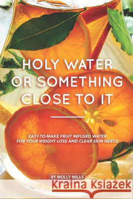 Holy Water or something Close to it: Easy-to-make Fruit Infused Water for your Weight Loss and Clear Skin Needs Molly Mills 9781073501564 Independently Published