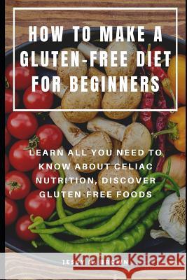 How to Make a Gluten-Free Diet for Beginners: Learn All You Need to Know about Celiac Nutrition, Discover Gluten-Free Foods Jessy M. Brown 9781073730674 Independently Published