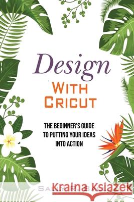 Design With Cricut: The Beginner's Guide To Putting Your Ideas Into Action Sally R. Ball 9781074054250 Independently Published