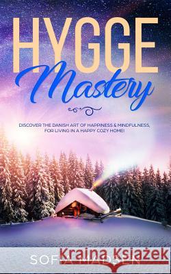 Hygge Mastery: Discover The Danish Art of Happiness & Mindfulness, For Living in a Happy Cozy Home! Sofia Madsen 9781074614423 Independently Published