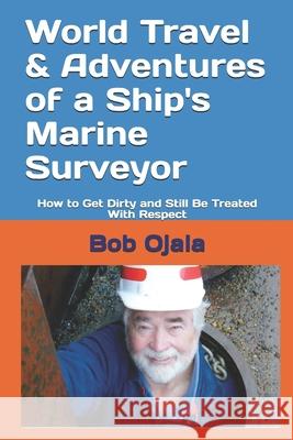 World Travel & Adventures of a Ship's Marine Surveyor: How to Get Dirty and Still Be Treated With Respect Bob Ojala 9781074977481 Independently Published