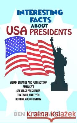 Interesting Facts About US Presidents: Weird, Strange And Fun Facts Of America's Greatest Presidents That Will Make You Rethink About History Ben L. Orchard 9781075328671 
