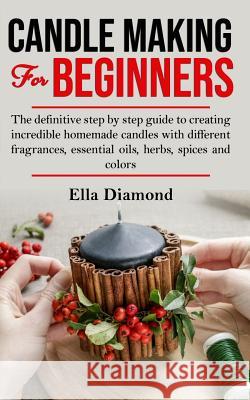 Candle Making For Beginners: The definitive step by step guide to creating incredible homemade candles with different fragrances, essential oils, h Ella Diamond 9781075584329 Independently Published