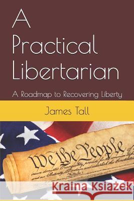 A Practical Libertarian: A Roadmap to Recovering Liberty James Tall 9781075614576