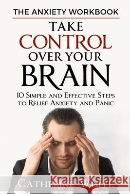 The Anxiety Workbook: Take Control Over Your Brain. 10 Simple And Effective Steps to Relief Anxiety And Panic. Catherine White 9781075882319 Independently Published