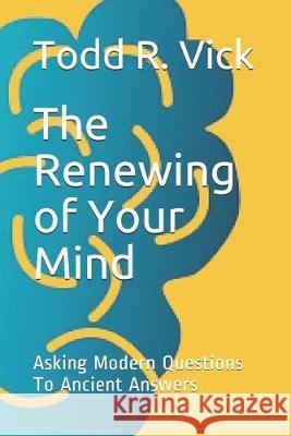 The Renewing of Your Mind: Asking Modern Questions To Ancient Answers Todd R. Vick 9781075990267