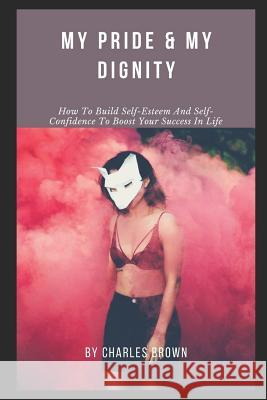 My Pride & My Dignity: How To Build Self-Esteem And Self-Confidence To Boost Your Success In Life Charles Brown 9781076059475
