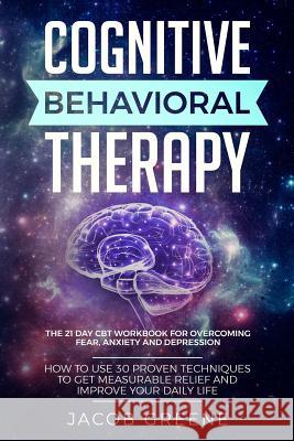 Cognitive Behavioral Therapy: The 21 Day CBT Workbook for Overcoming Fear, Anxiety And Depression: How To Use 30 Proven Techniques To Get Measurable Jacob Greene 9781076064875