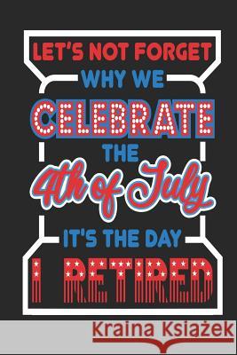 Let's Not Forget Why We Celebrate The 4th of July It's The Day I Retired: 120 Pages, Soft Matte Cover, 6 x 9 Next Design Publishing 9781077247222 Independently Published