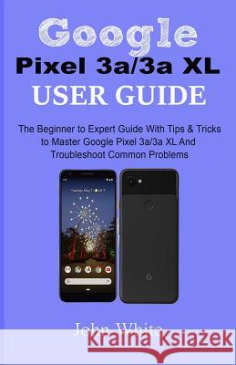 Google Pixel 3a/3a XL Users Guide: The Beginner to Expert Guide with Tips and Tricks to Master Google Pixel 3a/3a XL and Troubleshoot Common Problems John White 9781077620865 Independently Published