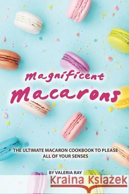 Magnificent Macarons: The Ultimate Macaron Cookbook to Please All of Your Senses Valeria Ray 9781077628908