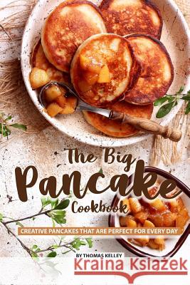 The Big Pancake Cookbook: Creative Pancakes That Are Perfect for Every Day Thomas Kelly 9781077662506 Independently Published