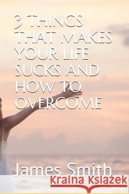 3 Things That Makes Your Life Sucks and How to Overcome James Smith 9781077714779 Independently Published