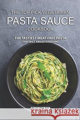 The Top Pick Vegetarian Pasta Sauce Cookbook: The Tastiest Meat-Free Pasta That Will Amaze Everyone Valeria Ray 9781078281690