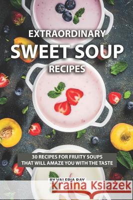 Extraordinary Sweet Soup Recipes: 30 Recipes for Fruity Soups That Will Amaze You with The Taste Valeria Ray 9781078281829