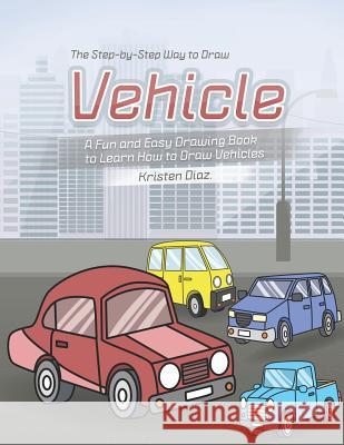 The Step-by-Step Way to Draw Vehicle: A Fun and Easy Drawing Book to Learn How to Draw Vehicles Kristen Diaz 9781078406727