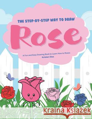 The Step-by-Step Way to Draw Rose: A Fun and Easy Drawing Book to Learn How to Draw Roses Kristen Diaz 9781078406789
