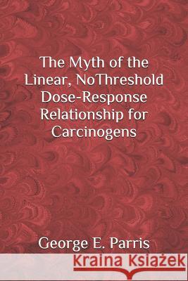 The Myth of the Linear, No-Threshold Dose-Response Relationship for Carcinogens George Parris 9781079013191