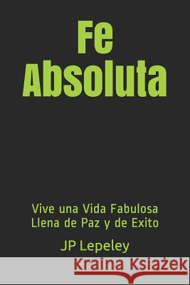 Fe Absoluta: Vive una Vida Fabulosa Llena de Paz y de Exito Jp Lepeley 9781079117363 Independently Published