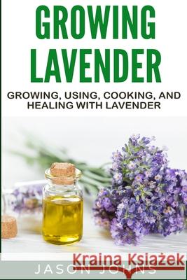 Growing Lavender - Growing, Using, Cooking and Healing with Lavender: The Complete Guide to Lavender Jason Johns 9781079411607