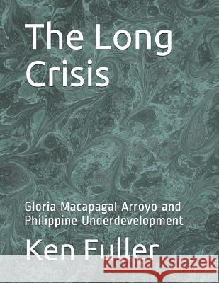 The Long Crisis: Gloria Macapagal Arroyo and Philippine Underdevelopment Ken Fuller 9781079411898 Independently Published