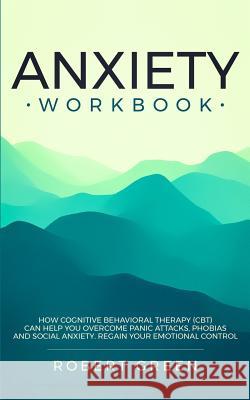Anxiety Workbook: How Cognitive Behavioral Therapy (Cbt) Can Help You Overcome Panic Attacks, Phobias and Social Axiety. Regain Your Emo Robert Green 9781079463316