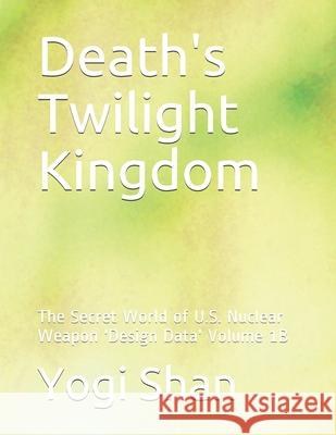 Death's Twilight Kingdom: The Secret World of U.S. Nuclear Weapon 'Design Data' Volume 1B Yogi Shan 9781079485905