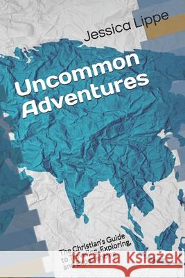 Uncommon Adventures: The Christian's Guide to Traveling, Exploring, and Experiencing Jessica Lippe 9781079521788 Independently Published