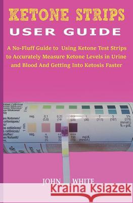 Ketone Strips User Guide: A No-Fluff Guide to Using Ketone Test Strips to Accurately Measure Ketone Levels in Urine and Blood and Getting into K John White 9781079941388 Independently Published