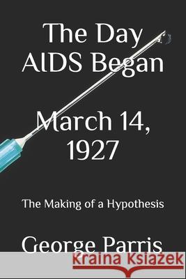 The Day AIDS Began March 14, 1927: The Making of a Hypothesis George E. Parris 9781079989311 Independently Published