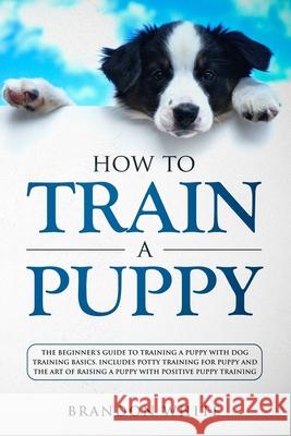 How to Train a Puppy: The Beginner's Guide to Training a Puppy with Dog Training Basics. Includes Potty Training for Puppy and The Art of Ra Brandon White 9781080163014