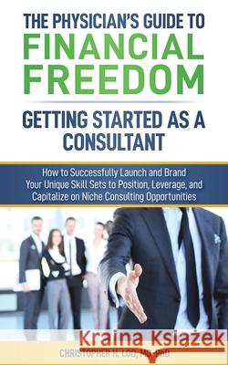 The Physician's Guide to Financial Freedom: Getting Started As A Consultant: How to Launch and Brand Your Unique Skill Sets to Position, Leverage, and Christopher H. Lo 9781080185047 Independently Published