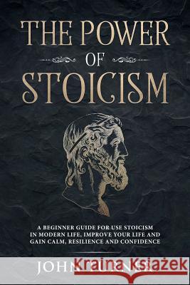 The Power of Stoicism: A Beginner Guide For Use Stoicism in Modern Life, Improve Your Life and Gain Calm, Resilience and Confidence John Turner 9781080282364