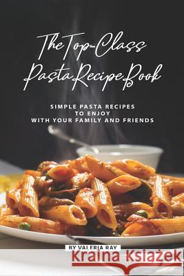 The Top-Class Pasta Recipe Book: Simple Pasta Recipes to Enjoy with Your Family and Friends Valeria Ray 9781080299812 Independently Published
