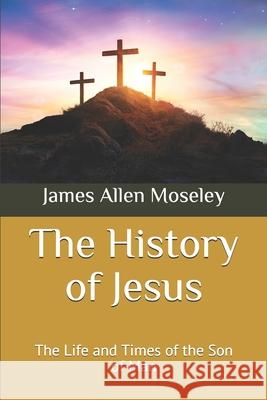 The History of Jesus: The Life and Times of the Son of Man James Allen Moseley 9781080395934 Independently Published