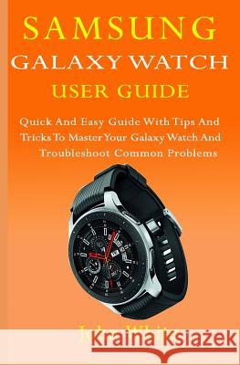 Samsung Galaxy Watch User Guide: Quick And Easy Guide with Tips And Tricks to Master Your Galaxy Watch And Troubleshoot Common Problems John White 9781080432639 Independently Published