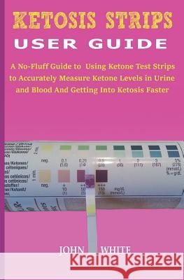 Ketosis Strips User Guide: A No-Fluff Guide to Using Ketone Test Strips to Accurately Measure Ketone Levels in Urine and Blood and Getting into K John White 9781080433582 Independently Published