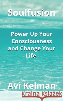 Soulfusion: Power Up Your Consciousness and Change Your Life Avi Kelman 9781081419882