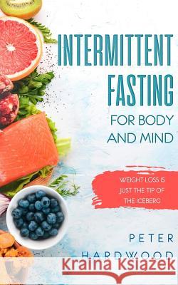 Intermittent Fasting For Body and Mind: Weight Loss is Just the Tip of the Iceberg Peter Hardwood 9781081480936 Independently Published