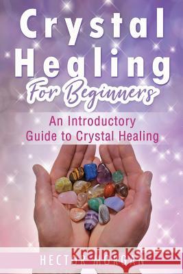 Crystal Healing For Beginners: An Introductory Guide to Crystal Healing Hector Morgan 9781081558727