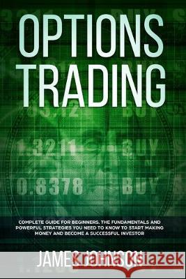 Options Trading: A Complete GUIDE for Beginners. The Fundamentals and Powerful Strategies You Need To Know To Start Making Money and To James Johnson 9781081624422 Independently Published