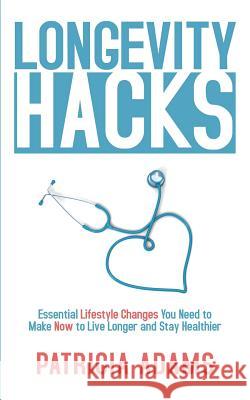 Longevity Hacks: Essential Lifestyle Changes You Need to Make Now to Live Longer and Stay Healthier Patricia Adams 9781081810337 Independently Published