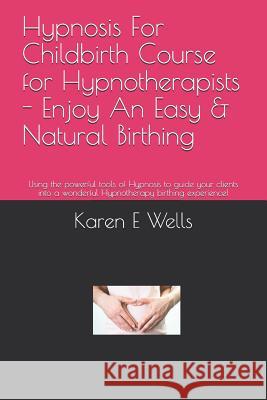 Hypnosis For Childbirth Course for Hypnotherapists - Enjoy An Easy & Natural Birthing: Using the powerful tools of Hypnosis to guide your clients into Karen E. Wells 9781081921873