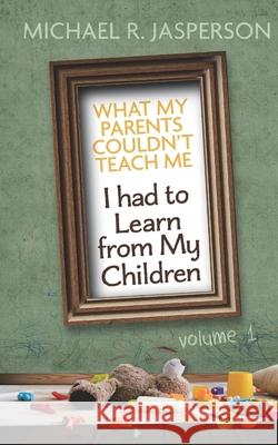 What My Parents Couldn't Teach Me, I had to Learn from My Children Michael R. Jasperson 9781082086571 Independently Published