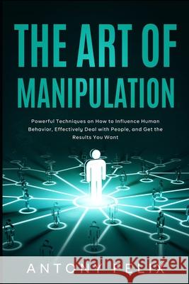 The Art of Manipulation: Powerful Techniques on How to Influence Human Behavior, Effectively Deal with People, and Get the Results You Want Antony Felix 9781082112911