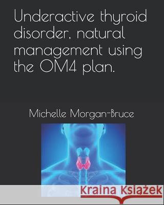 Underactive thyroid disorder, natural management using the OM4 plan. Michelle Morgan-Bruce 9781082303906