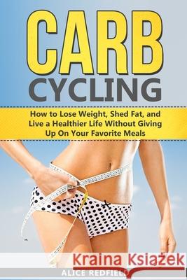Carb Cycling: How to Lose Weight, Shed Fat, and Live a Healthier Life Without Giving Up On Your Favorite Meals Alice Redfield 9781082390555 Independently Published