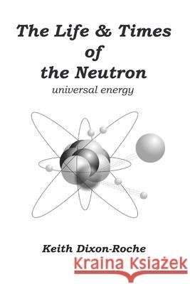The Life & Times of the Neutron: Universal Energy Keith Dixon-Roche 9781082394799 Independently Published